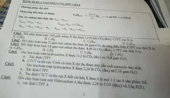 DANG III DUAVAO PHẦN ỨNG ĐỚT CHÁY
Phương pháp cần nhớ
Phàn ứng đốt cháy có dạng:
C_(n)H_(2n+2)+(3n+1)/(2)O_(2)arrow nCO2+n+1H_(2)O
Suy ra: ankan khi cháy cho n_(CO_(2))lt n_(H2O)
n_(amkan)=n_(H2O)-n_(CO2)
n_(O2(pu))=n_(CO2)+1/2n_(H2O)
m_(tang)=m_(CO2)+m_(H2O)-m_(kt)
m_(giam)=m_(kt)-m_(CO2)+m_(H2O)
Câu1. Đốt cháy hoàn toàn 3,60 gam ankan X thu được 5,6 lít khí CO_(2)(dktc) CTPT của X là :
A. C_(4)H_(10)
B. C_(3)H_(8)
C. C_(6)H_(14)
D. C_(5)H_(12)
Câu2. Đốt cháy hoàn toàn 22 gam một ankan thu được 66 gam CO_(2) đo cùng điều kiện.CTPT của chất X là:
Câu3. Đốt cháy hoàn toàn 5,8 gam một ankan thu được 896 lit CO_(2) (đktc) .CTPT của chất X là:
A. C_(4)H_(10)
B. C_(2)H_(6)
C. C_(3)H_(8)
D. C_(5)H_(12)
Câu4.
Oxi hóa hoàn toàn hydrocacbon X được 112 lít CO_(2) (đkc) và 10,8 gam H_(2)O
a. Xác định CTPT
b. CTCT và tên của X biết clo hóa X chỉ thu được một dẫn xuất monoclo duy nhất.
Câu5.
Oxi hóa hoàn toàn hydrocacbon X được 2 ,24 lít CO_(2) (đkc) và 2,16 gam H_(2)O
a. Xác định CTPT
b. Xác định CTCT và tên của X biết clo hóa X theo tỉ lệ mol 1:1 tạo 4 sản phẩm thể.
Câu6.
Đốt cháy hoàn toàn một Hidrocacbon A thu được 2,24 lit CO2 (đktc) và 3,6g H2O
a. xác định CTPT A