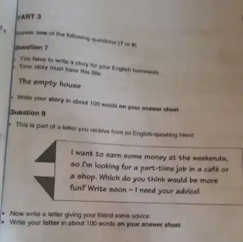 da
PART 3
Question 7
Answer one of the following questions (7 or 0)
You have to write a story for your English homework.
Your story musi have this title:
The empty house
Question 8
Write your story in about 100 words on your answer sheet
This is part of a letter you receive from an English-speaking friend.
I want to earn some money at the weekends.
so I'm looking for a part-time job in a café or
a shop. Which do you think would be more
fun?Write soon-I need your advicel
Now write a letter giving your friend some advice.
Write your letter in about 100 words on your answer sheet.