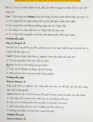 Day la ban xem thứ; vui lông mua tai liệu dê xem chi tiet (có loi giai)
Nhà Lý chia cả nước thành 24 lô phủ, ở miền núi gọi là châu (SGK Lịch sử 7 -
trang 54)
Câu 7. Nội dung nào không phản ánh đúng về hoàn cảnh thành lập của nhà Lý?
A. Lê Long Đĩnh lên ngôi không đủ tài đức để điều khiển đất nướC.
B. Lê Long Đình chủ động nhường ngôi cho Lý Công Uẩn.
C. Các tǎng sư và đại thần tôn Lý Công Uẩn lên làm vua.
D. Lý Công Uẩn là người có tài đức nên được triểu thần quý trọng.
Hướng dẫn giải
Đáp án đúng là B
Sau khi Lê Long Đình qua đời, giới sư sãi và các đại thấn trong triểu đã tôn Lý
Công Uẩn lên ngôi vua.
Câu 8. Tại sao pháp luật thời Lý nghiêm cấm việc giết mổ trâu, bò?
A. Vua tôn sùng đạo Phật nên cấm sát sinh.
HyTrâu, bò là các loài động vật quý hiếm.
C. Trâu, bò là những loài động vật linh thiêng
D. Bảo vệ sức kéo trong sản xuất nông nghiệp.
Hướng dẫn giải
Đáp án đúng là:D
Pháp luật thời Lý nghiêm cấm việc giết mổ trâu, bò để bảo vệ sức kéo trong
sản xuất nông nghiệp
Câu 9. Nhà Lý đã có chính sách gì để giữ ổn định vùng biên giới của đất nước?
A. Gả công chúa và ban chức tước cho các tù trường miến núi.
B. Cho các tù trưởng miền núi tự quản lý vùng đất của mình.
C. Ban cấp ruộng đất cho các tù trưởng dân tộc miền núi.
D. Không can thiệp vào tình hình vùng biên giới.
Hướng dẫn giải
Đáp án đúng là:B