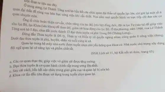 Dọc đoạn tư liệu sau đây
(1) trung ương, Lê Thánh Tông xoá bỏ hầu hết các chức quan đại thần có quyền lực lớn, chỉ giữ lại một số ít
quan đại thần để cùng vua bàn bạc công việc khi cần thiết. Vua nắm mọi quyền hành và trực tiếp chỉ đạo các cơ
quan chuyên môn.
Ông tổ chức hoàn thiện cơ cấu, chức nǎng của lục Bô (sáu bộ) đồng thời đặt ra lục Tự (sáu tự) để giúp việc
cho lục Bộ, lục Khoa (sáu khoa) để theo dõi, giám sát hoạt động của lục Bộ. Ở địa phương nǎm 1466, vua Lê Thánh
Tông xoá bó 5 đạo, chia đất nước thành 12 đạo thừa tuyên và phủ Trung Đô (Thǎng Long)...
__
Đứng đầu Thửa tuyên là Đô ty, Thừa ty và Hiến ty có quyền ngang nhau.cùng quản lí công việc chung.
Dưới đạo thừa tuyên là phủ, huyện, châu và cuối cùng là xã.
Quan lại trong bộ máy nhà nước được tuyển chọn chủ yếu thông qua khoa cứ . Nhà nước chú trọng xây dựng
đội ngũ quan lại có nǎng lực và phẩm chất tốt.
(SGK Lịch sử 11 bộ Kết nối tri thức, trang 6S)
a. Các cơ quan thực thi, giúp việc và giám sát được tǎng cường.
b. Đạo thừa tuyên là cơ quan hành chính cấp trung ương lớn nhất.
c. Sau cái cách hầu hết các chức trung gian giữa vua và quan lại bị xóa bỏ.
d. Khoa cứ lần đầu tiên được sứ dụng trong tuyển chọn quan lại.