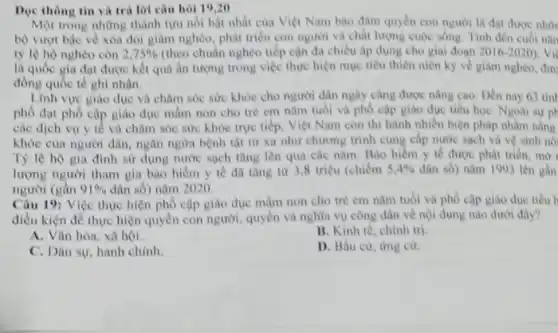 Dọc thông tin và trả lời câu hỏi 19,20
Một trong những thành tựu nói bật nhất của Việt Nam bào đàm quyền con người là đạt được nhữ
bộ vượt bậc về xóa đói giảm nghèo phát triển con người và chất lượng cuộc sống. Tính đến cuối nǎn
tỷ lệ hộ nghèo con 2.75%  (theo chuẩn nghèo tiếp cận đa chiều áp dụng cho giai đoạn 2016-2020 vi
là quốc gia đạt được kết quả ẩn tượng trong việc thực hiện mục tiêu thiên niên ký về giảm nghèo, đượ
đồng quốc tế ghi nhân.
Linh vực giáo dục và chǎm sóc sức khỏe cho người dân ngày càng được nâng cao. Dén nay 63 tinl
phố đạt phổ cập giáo dục mầm non cho trẻ em nâm tuổi và phố cập giáo dục tiểu học Ngoài sự ph
các dịch vụ y tế và chǎm sóc sức khỏe trực tiếp, Việt Nam còn thì hành nhiều biện pháp nhằm nàng
khỏe của người dân.ngân ngừa bệnh tật từ xa như chương trình cung cấp nước sạch và vệ sinh nó
Tỷ lệ hộ gia đình sử dụng nước sạch tǎng lên qua các nǎm. Bảo hiểm y tế được phát triển, mờ
lượng người tham gia bào hiểm y tế đã tǎng từ 3,8 triệu (chiếm 5,4%  dân số) nǎm 1993 lên gần
người (gần 91%  dân số) nǎm 2020.
Câu 19: Việc thực hiện phổ cập giáo dục mầm non cho trè em nǎm tuổi và phô cập giáo due tiêu h
điều kiện đề thực hiện quyền con người.quyền và nghĩa vụ công dân về nội dung nào dưới đây?
A. Vǎn hóa, xã hội.
B. Kinh tế, chính trị
C. Dân sự, hành chính.
D. Bầu cừ, ứng cư.