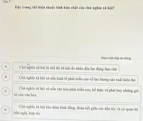 Dạc trưng thể hiện thuộc tính bản chất của chủ nghĩa xã hội?
Chọn một đáp án đúng
A A
Chủ hghĩa xã hội là chế độ xã hội do nhân dân lao động làm chủ
B B
Chủ nghĩa xã hội có nền kinh tế phát triển cao về lực lượng sản xuất hiện đại
is
Chủ nghĩa xã hội có nền vǎn hóa phát triển cao, kế thừa và phát huy những giá
C
trị của vǎn hóa
is
Chủ nghĩa xã hội bảo đảm bình đẳng.đoàn kết giữa các dân tộc và có quan hệ D
hữu nghị, hợp tác