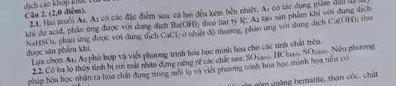 dịch các khớp Khao cun
Câu 2. (2,0 điểm).
2.1. Hai muối A_(1),A_(2) có các đặc điểm sau: cả hai đều kém bền nhiệt; A_(1) có tác dụng giảm đau đạ
khi dư acid, phản ứng được với dung dịch Ba(OH)_(2) theo hai tỷ lệ; A_(2) tạo sản phẩm khí với dung dịch
NaHSO_(4) phản ứng được với dung dịch CaCl_(2) ở nhiệt độ thường , phản ứng với dung dịch Ca(OH)_(2) thu
được sản phẩm khí.
Lựa chọn A_(1),A_(2) phù hợp và viết phương trình hóa học minh họa cho các tính chất trên.
2.2. Có ba lọ thủy tinh bị rơi mất nhãn đựng riêng rẽ các chât sau: SO_(3(hoi)),HCl_((khi)),SO_(2(khi)) Nêu phương
pháp hóa học nhận ra hóa chất đựng trong mỗi lọ và viết phương trình hóa học minh họa nếu có.