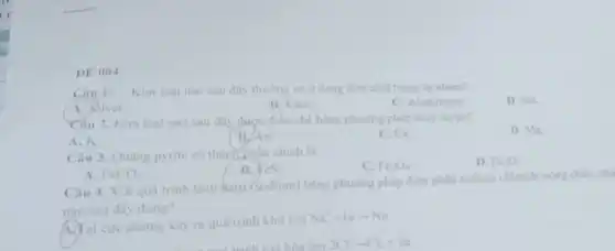 DE 004
Câu 1: Kim loại nào sau đây thường có ở dạng đơn chất trong tự nhiên?
A. Silver.
B. Kem.
C. Aluminium.
D. Sắt.
Câu 2. Kim loại nào sau đây được điều chế bằng phương pháp thủy luyện?
D. Mg.
A. K.
B/Au.
C. Ca.
Câu 3. Quạng pyrite có thành phần chính là
C. Fe_(3)O_(4).
D. Fe_(2)O_(3).
B. feS_(2)
A. FeCO_(3)
Câu 4. Với quá trình tách hatri (sodium) bằng phương pháp điện phân sodium chloride nông chảy.ph
nào sau đây đúng?
A. Tại cực dương xây ra quá trinh khu ion
Na^++learrow Na