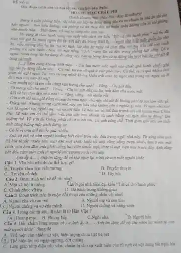 DE SO 4:
Doe doan trich sau và tra loi các câu hoi bên dưới:
HOANG MAC CHÀU PHI
(Trích Hoang mạc châu Phi-Ray Bradbury)
Đing d githa phòng bếp, chị nhìn cái bếp tự động đang kêu to ro
bốn người. - Anh hiểu không, cái phòng trẻ đã thay đổi, nổ hoàn toàn không
như trước nữa. -Thôi được, chứng ta cùng vào xem sao
Họ cùng đi theo hành lang của ngôi nhà cách âm kiểu "Tất cả cho hạnh
mua với giá ba mươi ngàn đô-la (với đầy đủ trang thiết bi). -ngói nhà biết mặc giản áp cho
họ, nấu mưởng cho họ ǎn, ru ho ngủ, hát cho họ nghe và chơi đùa với ha. Khi chi còn cách
phòng trẻ nǎm bước chân, có một tiếng "tách" vang lên và đèn trong phòng bật sáng. Cả ở
ngoài hành lang lúc họ đang đi cũng vậy, những bóng đèn cứ tự động lần lượt bật lên rồi
từng cái một.
[...] Em cũng không biết nữa... - Chị lau nước mắt, ngồi vào chiếc ghế bành chiếc ghế
lập tức tự động lắc lư nhẹ. - Có thể, tại em có quả ít việc phải làm. Có thể, vì có quá nhiều thời
gian để nghĩ ngợi Tại sao chúng mình không khóa trải toàn bộ ngôi nhà trong vài ngày và đi
đến một nơi nào đó nhi?
- Em muốn nói là em sẵn sàng rắn trứng cho anh? - Vàng.- Chị gạt đầu.
- Và mang tắt cho anh? - Vâng. - Chị lại gật đầu lia lịa, mắt đầm đĩa nước mắt.
- Rồi tự tay dọn đẹp nhà cửa? -Vâng, vâng... tất nhiên rồi.
- Còn anh thì cứ nghĩ rằng chúng ta mua ngôi nhà này chi cốt để không phải tự tay làm việc gì
- Đúng thế. Nhưng trong ngôi nhà này em hầu như không còn ý nghĩa gì nữa Vì ngói nhà này
vừa là người vợ,người mẹ, và người hầu. Lẽ nào em có thể đua tranh với cải hoang mạc Cháu
Phi. Lẽ nào em có thể tắm rừa cho các con nhanh và sạch bằng cái mấy tắm tư động?Em
không thể. Và vấn đề không phải chi ở mình em. Cả anh cũng thế. Thời gian gần đáy em they
anh cǎng thẳng một cách đảng sợ.
- Có lẽ vì anh hút thuốc quá nhiều.
- Anh có cái vẻ như người không biết chui trốn vào đâu trong ngôi nhà này.Từ sàng sớm anh
đã hút thuốc nhiều hơn mọi khi một chút, buổi tối anh cũng uống rượu nhiều hơn trước một
chút, còn ban đêm anh phải uống hai viên thuốc ngũ, thay vì một viên như trước đáy. Anh cùng
bắt đầu cảm thấy anh là người thừa trong ngôi nhà này.
- Anh ấy à = Anh im lặng để cổ thử nhìn lại mình từ con mắt người kháC.
Câu 1. Vǎn bản trên thuộc thể loại gì?
4. Truyện khoa học viễn tưởng
B. Truyền thuyết
C. Truyện cổ tích
D. Tùy bút
Câu 2. Đoạn trích nói về đề tài nào?
A. Một xã hội lí tưởng
(B.) Ngôi nhà hiện đại kiểu "Tất cả cho hạnh phúc"
C. Chinh phục vũ trụ
D. Du hành trong không gian
Câu 3. Đoạn trích trên là cuộc đối thoại của những nhân vật nào?
A. Người cha và con trai
B. Người mẹ và con trai
C. Người chồng và vợ của mình
D. Người chồng và hàng xóm
Câu 4. Trong các từ sau, từ nào là từ Hán Việt?
A. Hoang mạc . B. Phòng bếp.
C.Ngôi nhà.
D. Người hầu.
Cầu 5. Dấu chấm lừng trong câu 4 Anh ấy à __ - Anh im lặng để cổ thứ nhìn lại mình từ con
mắt người khác" dùng để
A. Thể hiện còn nhiều sự vật, hiện tượng chưa liệt kê hết
(B.) Thể hiện lời nói ngập ngừng, đứt quãng
C. Làm giǎn nhịp điệu câu vǎn, chuẩn bị cho sự xuất hiện của từ ngữ có nội dung bắt ngờ, hài