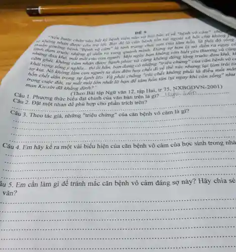 DE 9 DE 9
"Nếu bước chân vào bắt kỳ bệnh viên nào và hỏi bác sĩ về "bệnh vô cảm
thuần giường bệnh."Bệnh vô cam"là tình trang chai san của tâm hồn, là thái độ sống
trả lời. Bởi đó là cǎn bệnh tồn tai ngoài xã hội chứ không ph
những đau khổ, mất mà t của con người. Một ngày bạn thông còn biết yêu thương và cũng
đạm trước những gì diễn ra xung quanh minh. Đáng sợ hơn là nó diễn ra
khát vọng sông ý nghĩa...thì ắt hẳn, bạn đang có những "triệu chứng " của cǎn bệnh vô C
sợ kia. Nó không làm con người ta đau đơn hay nhất đi về thể xác nhung lại làm trái tir
hồn chết dần trong sự lạnh lẽo. Và phải chẳng "cái chết không phải là điều mắt mát
trong cuộc đời, sự mắt mát lớn nhất là bạn để tâm hồn tàn lụi ngay khi còn sống" như
man Ku-sin đã khẳng định?"
(Theo Bài tập Ngữ vǎn 12 tập Hai, tr 75 . NXBGDVN -2001)
Câu 1 . Phương thức biểu đạt chính của vǎn bản trên là gì?
__ ................
Câu 2. Đặt một nhan đề phù hợp cho phần trích trên?
__
__
.
......................................................................
......................................................................
vô cảm của
__
............
âu 5. Em cần làm gì để tránh mắc cǎn bệnh vô cảm đáng sợ này?Hãy chia sẻ
vǎn?
__
.