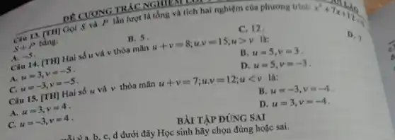 DE CUONG IN Một là tổng và tích hai nghiệm của phương trinh
C. 12.
TRÁC NG TIENTOL
x^2+7x+12=0
S+P
bằng:
D. 7.
B. 5.
B. u=5,v=3
Cau 14. [TH] Hai số u và v thỏa mãn
u+v=8;ucdot v=15;ugt v
là:
A.
u=3,v=-5
D. u=5,v=-3
A. -5
C.
u=-3,v=-5
Câu 15. [TH]Hai số u và v thỏa mãn
u+v=7;ucdot v=12;ult v
là:
B. u=-3,v=-4
A.
u=3,v=4
D. u=3,v=-4
C. u=-3,v=4
BÀI TẬP ĐÚNG SAI
b. c, d dưới đây Học sinh hãy chọn đúng hoặc sai.