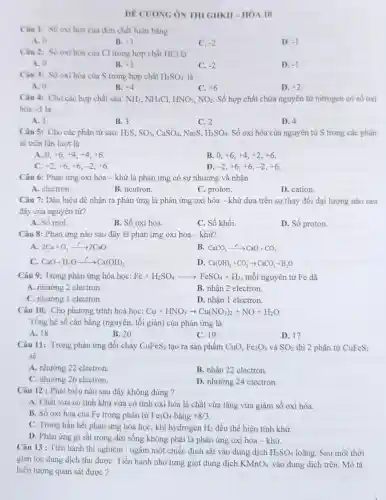 DE CUONG ÔN THI GHKII-HÓA 10
Cân 1: Số oxi hòa của đơn chất luôn bằng
A. 0
B. +1
C. -2
D. -1
Câu 2: Số oxi hóa của Cl trong hợp chất HCl là
A. 0
B. +1
C. -2
D. -1
Câu 3: Số oxi hóa của S trong hợp chất H_(2)SO_(4) là
A. 0
B. +4
C. +6
D. +2
Câu 4: Cho các hợp chất sau: NH_(3),NH_(4) C1, HNO_(3),NO_(2) Số hợp chất chứa nguyên tử nitrogen có số oxi
hóa -3 là
A. 1.
B. 3.
C. 2.
D. 4.
Câu 5: Cho các phân từ sau: H_(2)S,SO_(3),CaSO_(4),Na_(2)S,H_(2)SO_(4) . Số oxi hóa của nguyên tử S trong các phân
từ trên lần lượt là
A. 0. +6,+4,+4,+6
B. 0. +6,+4,+2,+6
C. +2,+6,+6,-2,+6
D. -2,+6,+6,-2,+6
Câu 6: Phản ứng oxi hóa - khử là phản ứng có sự nhường và nhận
A. electron.
B. neutron.
C. proton.
D. cation.
Câu 7: Dấu hiệu để nhận ra phản ứng là phản ứng oxi hóa - khử dựa trên sự thay đổi đại lượng nào sau
đây của nguyên tử?
A. Số mol.
B. Số oxi hóa.
C. Số khối.
D. Số proton.
Câu 8: Phản ứng nào sau đây là phản ứng oxi hóa - khử?
A. 2Ca+O_(2)xrightarrow (t^0)2CaO
B CaCO_(3)xrightarrow (t^circ )CaO+CO_(2)
CaO+H_(2)Oarrow ^t^(0)Ca(OH)_(2)
D Ca(OH)_(2)+CO_(2)arrow CaCO_(3)+H_(2)O
Câu 9: Trong phản ứng hóa học: Fe+H_(2)SO_(4)arrow FeSO_(4)+H_(2) ; mỗi nguyên tử Fe đã
A. nhường 2 electron
B. nhận 2 electron.
C. nhường 1 electron.
D. nhân 1 electron.
Câu 10: Cho phương trình hoá học: Cu+HNO_(3)arrow Cu(NO_(3))_(2)+NO+H_(2)O
Tổng hệ số cân bằng (nguyên, tối giản)của phản ứng là
A. 18
B. 20
C. 19
D. 17
Câu 11: Trong phản ứng đốt cháy CuFeS_(2) tạo ra sản phẩm CuO. Fe_(2)O_(3) và SO_(2) thì 2 phân từ CuFeS_(2)
sẽ
A. nhường 22 electron.
B. nhận 22 electron.
C. nhường 26 electron.
D. nhường 24 electron.
Câu 12 : Phát biểu nào sau đây không đúng ?
A. Chất vừa có tính khử vừa có tính oxi hóa là chất vừa tǎng vừa giảm số oxi hóa.
B. Số oxi hóa của Fe trong phân tử Fe_(3)O_(4) bằng +8/3
C. Trong hầu hết phản ứng hóa học khí hydrogen H_(2) đều thể hiện tính khử.
D. Phàn ứng gi sắt trong đời sống không phải là phàn ứng oxi hóa -khử.
Câu 13 : Tiến hành thí nghiệm : ngâm một chiếc định sắt vào dung dịch H_(2)SO_(4) loãng. Sau một thời
gian lọc dung dịch thu đượC. Tiến hành nhỏ từng giọt dung dịch KMnO_(4) vào dung dịch trên Mô tả
hiện tượng quan sát được?