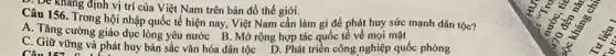 . De kháng định vị trí của Việt Nam trên bản đồ thế giới.
Câu 156. Trong hội nhập quốc tế hiện nay, Việt Nam cần làm gì để phát huy sức mạnh dân tộc?
Câu 157
A. Tǎng cường giáo dục lòng yêu nước B . Mở rộng hợp tác quốc tế về mọi mặt
C. Giữ vững và phát huy bản sắc vǎn hóa dân tộc D. Phát triển công nghiệp quốc phòng