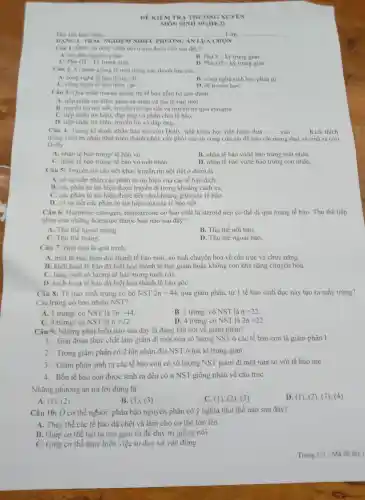 DE KIEM T RA TH ƯỜNG XU YÊN
Ho, tên hoc sinh:	........Lớp:
DANG 1: TR ÁC NGHIEM NHIÊU PHI JONG ÁN LƯA CHON
Câu 1: DN và NST nhân đôi ở giai đoạn nào sau đây?
A.Kỳ đâu nguyên phân
C. phatis ngu trung gian
B. Pha S-kỳ trung gian
D. Pha G2 - kỳ trung gian
Câu 2: V nhân giống là một trong các thành tưu của:
A. công nghệ tế bào động vật.
C. công nghệ tế bào thực vật.
nghệ t
B. công nghệ sinh học phân tử.
D. di truyền họC.
Câu 3: Quả trình truyền thông tin tế bào gồm ba giai doan:
A. tiếp nhận tin hiệu, phân rã nhân và tạo tế bào mới.
B. truyền tin nôi tiết, truyền tin cận tiết và truyền tin qua synapse.
C. tiếp nhân tin hiệu, đáp ứng và phân chia tế bào.
D. tiếp nhân tin hiểu.truyền tin và đáp ứng.
Câu 4 Trong kì thuật nhân bàn tạo cừu Dolly,nh khoa học tiến hành đưa __ vào __ Kích thich
trung chuyê n nhân phát triển thành phôi, cấy phôi vào từ cung cừu cái để cừu cái mang thai và sinh ra cừu
Dolly
A. nhân tế bào trứng/ tế bào vủ.
B. nhân tế bào vú/t ế bào trứng mất nhân.
C. nhân tế bào trứng/ tế bào vủ mất nhân.
D. nhân tế bào vú/tế bào trứng : còn nhân.
Câu 5:Truyền tin cân tiết khác truyền tin nội tiết ở điểm là
A. có sư tiếp nhân các phân từ tín hiệu của các tế bào đích.
B. các phân từ tin hiệu được truyền đi trong kh oảng cách xa.
C. các phân từ tin hiêu được tiết vào khoang giữa các tế bào.
D. có sự tiết các phân từ tin hiêu của các tế bào tiết.
Câu 6:Hormone estrogen.testosterone có bản chất là steroid nên có thể đi qua màng tế bào. Thu thể tiếp
nhận của những hormon e thuộc loại nào sau đây?
A. Thu the ngoài màng.
B. Thu thể nội bào.
C. Thu thể màng.
D. Thu thể ngoại bào.
Câu 7: Biệt hóa là quá trình:
A. một tế bào biến đồi thành tế bào mới. có tính chuyên hóa về cấu trúc và chức nǎng.
B. kich hoat tế bào đã biêt hóa thành tế bào giảm hoặc không còn khả nǎng chuyên hóa.
C. tǎng sinh số lương tế bà o trong nuôi cây.
D. kich hoat tế bào đã biêt hóa thành tế bào gốC.
Câu 8: Tế bào sinh trứng có bộ NST 2n=44 qua giảm phân, từ 1 tế bào sinh dục này tạo ra mấy trứng?
Các trứng có bao nhiêu NST?
A. 1 trứng có NST là 2n=44
B. 1tracute (u)mg/cacute (o)NST là n=22
C. 4 trứng có NST là n=22
D. 4tracute (u)mg/cacute (o)NST là 2n=22
Câu 9:Những phát biểu nào sau đây là đúng khi nói về giảm phân?
1. Giai đoan thực chất làm giảm đi một nửa số lượng : NST ở các tế bào con là giảm phân I
2. Trong giảm phân có 2 lần nhân đôi NST ở hai kì trung gian
3. Giảm phân sinh ra các tế bào con có số lương NST giảm đi một nửa so với tế bào me
4. Bốn tế bào con được sinh ra đều có n NST giống nhau về cấu trúc
Những phương án trả lời đúng là
A. (1), (2)
B. (1), (3)
C. (1), (2)(3)
D. (1), (2)(3), (4)
Câu 10: Ở cơ thể người.phân bào nguyên phân có ý nghĩa như thế nào sau đây?
A. Thay thế các tế bào đã chết và làm cho cơ thể lớn lên
B. Giúp cơ thê tạo ra các giao tử đề duy tri giống nòi
C. Giúp cơ thể thực hiện việc tư duy và vận động