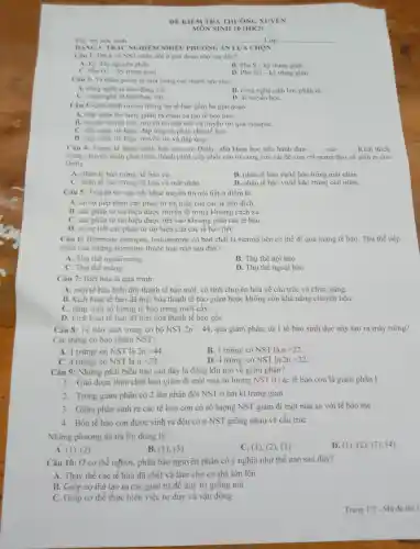 DE KIEM TRA THI JÒNG XUY EN
MÔN SINH 10 (HK2)
Ho, tên ho c sinh:	lớn
Câu 1: DNA và NST nhâr đôi ở gia đoạn nào sau đây?
A. Kỳ đầu nguyên phân
B. Pha S-kdot (y) trung gian
C. Ph G1 kỳ trung gian
D. Pha G2-kdot (y) trung gian
Câu 2 Vi nhân giống là mộ trong các thành tưu của:
A. công nghe tế bào đông vật.
B. công nghệ sinh học phân tử.
C công nghệ tế bào thực vật.
D. di truyền hoC.
Câu 3: Quả trình truyền thông tin tế bào gồm ba giai doan:
A. tiếp nhận tin hiệu, phân rã nhân và tạo tế bà 0 mới.
B. truyền tir nôi tiết truyền tin câl tiết và truyền tin qua synapse.
C. tiếp nhân tin hiêu.đáp ứng và phân chị tế bào.
D. tiếp nhận tin hiểu, trun en tin và đáp ứng.
Câu 4: Trong ki thuật nhân bàn tạo cừu Dolly,nhà khoa hoc tiến hành dura __ __ Kích thích
trung chuyển nhân phát triển thành phôi.cấy phôi vào từ cung cừu cái đề cừu cái mang thai và sinh ra cừu
Dolly
A. nhân tế bào trứng/ tế bào vú.
B. nhân tế bào vú/tế bào trứng mất nhân.
bào mất nhân.
C. nhân tế bào trứng tế bào vủ mất nhân.
D. nhân tế bào vú/tế bào trứng còn nhân.
Câu 5:Truyền tin cận tiết khác truyền tin nội tiết ở điểm là
A. có sự tiếp nhận các phân từ tín hiệu của các tế bào đích
B. các phân từ tin hiệu được truy en đi trong khoảng cách xa.
C. các phân từ tin hiêu được tiết vào khoang ziữa các tế bào.
D. có sư tiết các phân từ tin hiệu của các tế bào tiết
Câu 6:Hormone estroge n. testosterone có bản chất là steroid nên có thể đi qua màng tế bào. Thu thể tiếp
nhận của những hormone thuộc loai nào sau đây?
A. Thu the ngoài màng
B. Thu thể nôi bào.
C. Thu thể màng.
D. Thu thể ngoại bào.
Câu 7:Biêt hóa là quá trình:
A. một tế bào biến đổi thành tế bào mới. có tính chuyên hóa về cấu trúc và chức nǎng.
B. kich hoat tê bào đã biệt hóa thành tế bào giảm hoặc không còn khả nǎng chuyên hóa.
C.tǎng sinh số lương tế bào trong nuôi cây.
D. kich hoat tế bào đã biêt hóa thành tế bào gốC.
Câu 8: Tế bào sinh trứng có bộ NST 2n=44 qua giảm phân, từ 1 tế bào sinh dục này tạo ra mấy trứng?
Các trứng có bao nhiêu NST?
A. 1 trứng ' có NST là 2n=44
B. 1tracute (u)mg/cacute (o)NS I là n=22
C. 4 trứng ' có NST là n=22
D. 4tracute (u)mg/cacute (o)NST là 2n=22
Câu 9: Những phát biêu nào sau đây là đúng khi nói về giảm phân?
1. Giai đoan thực chất làm giảm đi một nửa số lượng NST ở các tế bào con là giảm phân I
2. Trong giảm phân có 2 lần nhân đôi NST ở hai kì trung gian
3 Giảm phân sinh ra các tế bào con có số lượng NST giảm đi một nửa so với tế bào me
4. Bốn tế bào con đươc sinh ra đều có n NST giống nhau về cấu trúc
Những phương án trả lời đúng là
D. (1), (2 , (3), (4)
A. (1), (2)
B. (1). (3)
C. (1), (2)(3)
Câu 10:Ở cơ thể người.phân bào nguyên phân có ý nghĩa như thế nào sau đây?
A. Thay thế các tế bào đã chết và làm cho cơ thể lớn lên
B. Giúp cơ thể tạo ra các giao tử đề duy tri giống nòi
C. Giúp cơ thể thực hiện việc tư duy và vận động