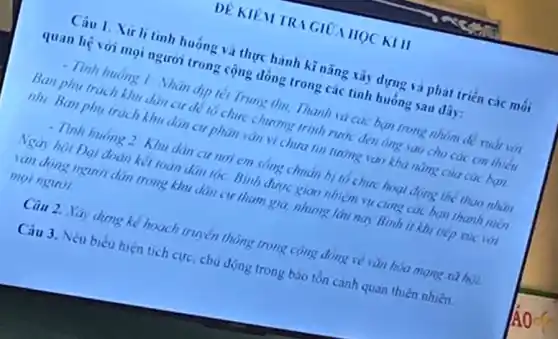 DE KIEM TRIGIOA HQC KIII
Câu 1. Xir li tinh huông và thực hành kĩ nǎng tây dựng và phát triển các môi
quan hệ với mọi người trong cộng đồng trong các tình huống sau dây:
- Tính huống 1: Nhân dịp léi Trung thu, Thanh và các bạn trong nhóm để xuất với
Ban phụ trách khu dân cư để tô chức chương trình rước đen ông sao cho các em thiếu
nhi. Ban phụ trách khu dân cư phân vǎn vi chưa tin tưởng vào khả nǎng của các bạn.
- Tình huống 2. Khu dân cư nơi em song chuan bị tô chức hoạt động thể thao nhân
Ngày hội Đại đoàn kết toàn đàn tốc Bình được giao nhiệm vụ cùng các bạn thanh niên
vận động người dân trong khu dân cư tham gia, nhưng lâu nay Bình ít khi tiếp xúc với
moi người.
Câu 2. Xây dựng kể hoạch truyền thông trong cộng đồng về vǎn hòa mạng xà hot
Câu 3. Nêu biểu hiện tích cực, chủ động trong bào tồn cảnh quan thiên nhiên.