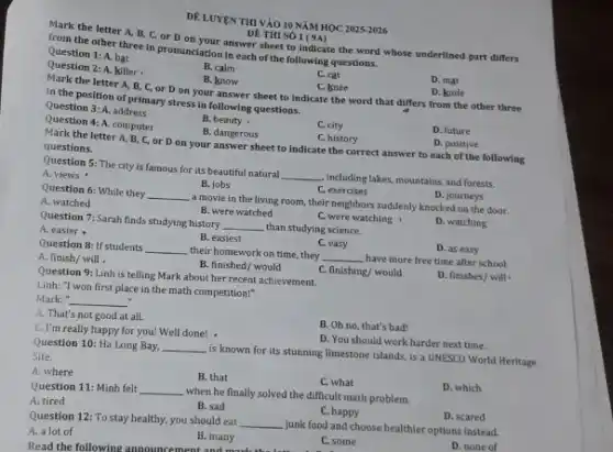 DE LUYEN THI VÀO 10 NĂM HỌC 2025-2026
Mark the letter A,B, C, or D on your answer sheet to indicate the word whose underlined part differs
ĐÊ THI SỐ
from the other three in pronunciation in each of the following questions.
Question 1: A. bat
B. calm
C. cat
C. knee
D. mat
Question 2: A. killer
B. know
D. knife
Mark the letter A B, C, or D on your answer sheet to indicate the word that differs from the other three
in the position of primary stress in following questions.
D. future
Question 3: A. address
B. beauty
C. city
Question 4: A. computer
B. dangerous
C. history
D. positive
Mark the letter A B, C, or D on your answer sheet to indicate the correct answer to each of the following
questions.
Question 5: The city is famous for its beautiful natural __ including lakes, mountains, and forests.
D. journeys
B. jobs
C. exercises
A. views
Question 6: While they __
a movie in the living room, their neighbors suddenly knocked on the door.
A. watched
B. were watched
C. were watching
D. watching
Question 7: Sarah finds studying history __ than studying science.
D. as easy
A. easier
B. easiest
C. easy
Question 8: If students __ their homework on time.they __ have more free time after school.
D finishes/willcdot 
A. finish/ will
B. finished/ would
C. finishing/ would
Question 9: Linh is telling Mark about her recent achievement.
Linh: "I won first place in the math competition!"
Mark: " __
B. Oh no, that's bad!
A. That's not good at all.
D. You should work harder next time.
C. I'm really happy for you! Well done! -
Question 10: Ha Long Bay. __
is known for its stunning limestone islands, is a UNESCO World Heritage
Site.
D. which
A. where
B. that
C. what
Question 11: Minh felt __ when he finally solved the difficult math problem.
D. scared
B. sad
C. happy
A. tired
Question 12: To stay healthy, you should eat
__ junk food and choose healthier options instead.
A. a lot of
D. none of
B. many
C. some