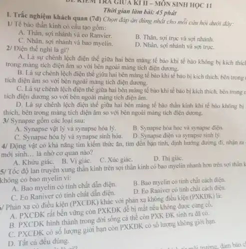 DE NIEM TRA GIUA KI II - MÔN SINH HỌC 11
I. Trắc nghiệm khách quan (7đ)Chọn đáp án đúng nhất cho mỗi câu hỏi dưới đây:
1/ Tế bào thần kinh có cấu tạo gồm:
A. Thân, sợi nhánh và eo Ranvier.
C. Nhân, sợi nhánh và bao myelin.
B. Thân, sợi trục và sợi nhánh.
2/ Điện thế nghỉ là gì?
D. Nhân, sợi nhánh và sợi trụC.
Thời gian làm bài:45 phút
A. Là sự chênh lệch điện thế giữa hai bên màng tế bào khi tế bào không bị kích thíc
trong màng tích điện âm so với bên ngoài màng tích điện dương.
B. Là sự chênh lệch điện thế giữa hai bên màng tế bào khi tế bào bị kích thích, bên trong
tích điện âm so với bên ngoài màng tích điện dương.
C. Là sự chênh lệch điện thế giữa hai bên màng tế bào khi tế bào bị kích thích, bên trong n
tích điện dương so với bên ngoài màng tích điện âm.
D. Là sự chênh lệch điện thế giữa hai bên màng tế bìn thàn kinh khiế bbj không bị
thích, bên trong màng tích điện âm so với bên ngoài màng tích điện dương.
3/ Synapse gồm các loại sau:
A. Synapse vật lý và synapse hóa lý.
B. Synapse hóa học và synapse điện.
C. Synapse hóa lý và synapse sinh hóa.
D. Synapse điện và synapse sinh lý.
4/ Động vật có khả nǎng tìm kiếm thức ǎn, tìm đến bạn tình, định hướng đường đi, nhận ra
mới sinh __ là nhờ cơ quan nào?
A. Khứu giáC. B Vị giáC.
C. Xúc giáC.
D. Thị giáC.
5/ Tốc độ lan truyền xung thần kinh trên sợi thần kinh có bao myelin nhanh hơn trên sợi thần k
không có bao myelin vi:
A. Bao myelin có tính chất dẫn điện.
B. Bao myelin có tính chất cách điện.
C. Eo Raniver có tính chất dẫn điện.
D. Eo Raniver có tính chất cách điện.
/ Phản xạ có điều kiện (PXCĐK) khác với phản xạ không điều kiện (PXKĐK) là:
A. PXCĐK rất bền vững còn PXKĐK dễ bị mất nếu không được cùng cô.
B. PXCĐK hình thành trong đời sống cá thể còn PXK ĐK sinh ra đã có.
C. PXCĐK có số lượng giới hạn còn PXKĐK có số lượng không giới han.
D. Tất cả đều đúng.