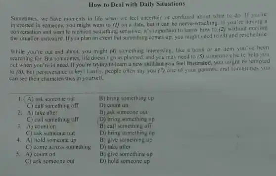 How to Deal with Daily Situations
Sometimes, we have moments in life when we feel uncertain or confused about what to do. If you're
interested in someone, you might want to (1) on a date, but it can be nerve-wracking . If you're having a
conversation and want to mention something sensitive, it's important to know how to (2)without making
the situation awkward If you plan an even but something comes up you might need to (3) and reschedule.
While you're out and about, you might (4)something interesting like a book or an item you've been
searching for. But sometimes, life doesn'go as planned, and you may need to (5)someone else to help you
out when you're in need. If you're trying to Jearn a new skillbut you feel frustrated, you might be tempted
to (6), but perseverance is key! Lastly, people often say you (7)one of your parents.and sometimes you
can see their characteristics in yourself.
1. (A) ask someone out
C) call something off
2. A) take after
C) call something off
3. A) count on
C) ask someone out
4. A) hold someone up
C) come across something
5. A) count on
C) ask someone out
B) bring something up
D) count on
B) ask someone out
D) bring something up
B) call something off
D) bring something up
B) give something up
D) take after
B) give something up
D) hold someone up