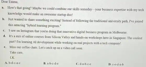 Dear Emma,
a. How's that going?Maybe we could combine our skills someday-your business expertise with my tech
knowledge would make an awesome startup duo!
b. Just wanted to share something exciting! Instead of following the traditional university path, I've joined
this amazing "hybrid learning program."
C. I saw on Instagram that you're doing that innovative digital business program in Melbourne.
d. It's a mix of online courses from Silicon Valley and hands -on workshops here in Singapore. The coolest
part? I'm learning AI development while working on real projects with a tech company!
C. Miss our coffee chats Let's catch up on a video call soon.
LK
A. b-d-c-a-e
B. a-b-c-d-e
C. d-a-b-c-e
D. c-e-d -a-b