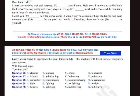 Dear Future Me,
I hope you're doing well and keeping (26) __ your dreams. Right now., I'm working hard to build
the life we've always imagined. Every day.I'm trying (27) __ work and self-care while reminding
myself that it's okay to take breaks.
I want you (28) __ how far we've come. It wasn't easy to overcome those challenges, but every
moment spent (29) __ for our goals was worth it. Therefore, please don't stop (30) __ in
yourself.
Lastly, never forget to appreciate the small things in life-like laughing with loved ones or enjoying a
quiet sunrise.
With love and hope,
Your Past Self
Question 26. A. chasing
Question 27. A. balance
Question 28. A. remember B. remembering
Question 29. A. fight
Question 30. A. believe
B. to chase
B. to balancing
B. fighting
B. believing
C. chase
C. balancing
C. to remembering
C. to fighting
C. to believing
D. to chasing
D. to balance
D. to remember
D. to fight
D. to believe