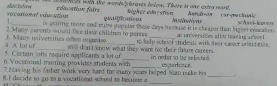 decision
education fairs	higher ed ucation hands-on car-mechanic
ision me sentence s with the words/phrases below.There is one extra word.
vocational e ducation
qualific none
1. __
is getting more an d more popular these days bec ause it is cheaper tha higher education.
2. Many parents would like their children to pursue
__ at univer sities after leaving school.
school-leavers
3. Many univer sities often organise
__ to help school student s with heir career orientation.
4. A lot of __ still don't knov v what they want for thei r future careers.
5. Certain iobs require applicants a lot of
__ in order to be selected.
6.Vocational training provid es studen ts with
__ experience.
7.Having his father work very hard for man years helpe d Nam make his
__
8.I decide to go to a vocational sch ool to become a __