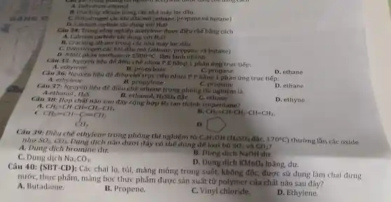 A. Dehydrat e ethanol
B. Cracking alkane trong các nhà máy lọc dầu.
C. Dehydrogen các khí dầu mỏ (ethane propane và butane)
D. Calcium carbide tác dụng với H_(2)O
Câu 34: Tron : công nghiệp acetylene được điều chế bằng cách
A. Calcium carbide tác dụng với H_(2)O
B. Cracking alkane trong các nhà máy lọc dầu.
C. Dehydrogen các khí dầu mỏ (ethane, propane và butane)
D. Nhiệt phân methane ở 1500^circ C , làm lạnh nhanh
Câu 35: Nguyên liệu để điều chê nhựa P.E bằng 1 phản ứng trực tiếp:
B. propylene
A. ethylene
C. propane
D. ethane
Câu 36: Nguyên liệu để điều chế trực tiếp nhựa P.P bằng 1 phản ứng trực tiếp:
C. propane
A. ethylene
B. propylene
Câu 37: Nguyên liệu để điều chế ethene trong phòng thí nghiệm là:
D. ethane
A.ethanol H_(2)S
B. ethanol, H_(2)SO_(4) đắc
C. ethane
D. ethyne
Câu 38 Hợp chất nào sau đây cộng hợp
H_(2) tạo thành isopentane? A CH_(2)=CH-CH=CH_(2)-CH_(3)
B CH_(2)=CH-CH_(2)-CH=CH_(2)
CH_(2)=CH-C=CH_(2) CH_(3)
D
Câu 39: Điều chế ethylene trong phòng thí nghiệm từ
C_(2)H_(5)OH(H_(2)SO_(4) đặC. 170^circ C ) thường lẫn các oxide như SO_(2),CO_(2)
Dung dịch nào dưới đây có thế dùng để loại bỏ
SO_(2) và CO_(2)
A. Dung dịch bromine dư.
B. Dung dịch NaOH dư.
C. Dung dich Na_(2)CO_(3)
D. Dung dich KMnO_(4) loãng, dư.
Câu 40: (SBT -CD): Các chai lọ, túi, màng mỏng trong suốt, không độc, được sử dụng làm chai đựng
nước, thực phẩm, màng bọc thực phẩm được sản xuất từ polymer của chất nào sau đây?
A. Butadiene.
B. Propene.
C. Vinyl chloride.
D. Ethylene.