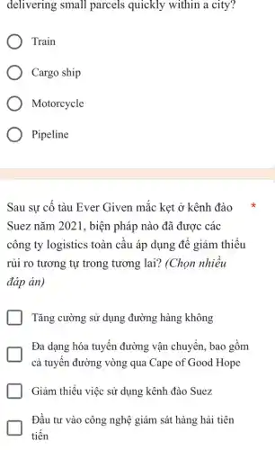 delivering small parcels quickly within a city?
Train
Cargo ship
Motorcycle
Pipeline
Sau sự cố tàu Ever Given mắc kẹt ở kênh đào
Suez nǎm 2021 , biện pháp nào đã được các
công ty logistics toàn cầu áp dụng để giảm thiểu
rủi ro tương tự trong tương lai?(Chọn nhiều
đáp án)
Tǎng cường sử dụng đường hàng không
Đa dạng hóa tuyến đường vận chuyển , bao gồm
cả tuyến đường vòng qua Cape of Good ! Hope
Giảm thiểu việc sử dụng kênh đào Suez
Đầu tư vào công nghệ giám sát hàng hải tiên
tiến