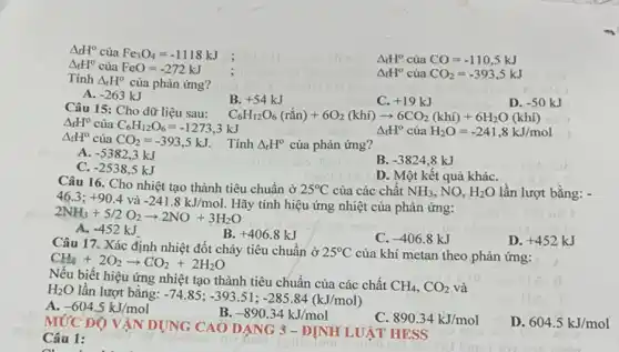 Delta _(f)H^circ  của Fe_(3)O_(4)=-1118kJ
Delta _(f)H^circ  của CO=-110,5kJ
Delta _(t)H^circ  của FeO=-272kJ
Delta _(f)H^circ  của CO_(2)=-393,5kJ
Tính Delta _(r)H^circ  của phản ứng?
A. -263kJ
B. +54kJ
C. +19kJ
D. -50kJ
Câu 15: Cho dữ liệu sau:
C_(6)H_(12)O_(6)(racute (hat (a))n)+6O_(2)(khi)arrow 6CO_(2)(khi)+6H_(2)O(khi)
Delta _(f)H^circ  của C_(6)H_(12)O_(6)=-1273,3kJ
Delta _(f)H^circ  của
Delta _(f)H^circ cacute (u)aH_(2)O=-241,8kJ/mol
CO_(2)=-393,5kJ : Tính Delta _(r)H^circ  của phản ứng?
A. -5382,3kJ
B. -3824,8kJ
C. -2538,5kJ
D. Một kết quả kháC.
Câu 16. Cho nhiệt tạo thành tiêu chuẩn ở 25^circ C của các chất NH_(3), NO. H_(2)O lần lượt bằng: -
tính hiệu ứng nhiệt của phản ứng:
46.3;+90.4vgrave (a)-241.8kJ/mol.H 2NH_(3)+5/2O_(2)arrow 2NO+3H_(2)O
A. -452kJ
B. +406.8kJ
C. -406.8kJ
D. +452kJ
Câu 17. Xác định nhiệt đốt cháy tiêu chuẩn ở
25^circ C của khí metan theo phản ứng: CH_(4)+2O_(2)arrow CO_(2)+2H_(2)O
biết hiệu ứng nhiệt tạo thành tiêu chuẩn của các chất
CH_(4),CO_(2) và H_(2)O lần lượt bằng:
-74.85;-393.51;-285.84(kJ/mol)
A. -604.5kJ/mol
B. -890.34kJ/mol
890.34kJ/mol
D. 604.5kJ/mol
MỨC ĐỘ VẬN DỤNG CAO DẠNG 3 - ĐỊNH LUẬT HESS
Câu 1: