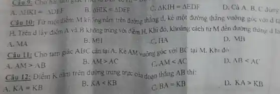 A. Delta HKJ=Delta DEF
B. Delta HIK=Delta DEF
C. Delta KIH=Delta EDF
D. Cả A.B , C
Câu 10: Từ một điểm M không nằm trên đường thẳng d, kẻ một đường thẳng vuông góc với d ta
H. Trên d lấy điểm A và B không trùng với điểm H. Khi đó, khoảng cách từ M đến đường thẳng d là
A. MA
B. MH
C.HA
D. MB
Câu 11: Cho tam giác ABC cân tại A.Kẻ AM vuông góc với BC tại M Khi đó:
A. AMgt AB
B. AMgt AC
C. AMlt AC
D ABlt AC
Câu 12: Điểm K nằm trên dường trung trực của đoạn thẳng AB thi:
A. KA=KB
B. KAlt KB
C. BA=KB
D. KAgt KB