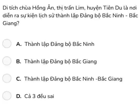 Di tích chùa Hồng hat (A)n , thị trấn Lim, huyện Tiên Du là nơi
diễn ra sự kiện lịch sử thành lập Đảng bộ Bắc Ninh - Bắc
Giang?
A. Thành lập Đảng bộ Bắc Ninh
B. Thành lập Đảng bộ Bắc Giang
C. Thành lập Đảng bộ Bắc Ninh -Bắc Giang
D. Cả 3 đều sai