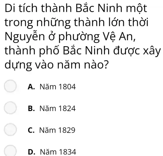 Di tích thành Bắc Ninh một
trong những : thành lớn thời
Nguyễn ở phường Vê An,
thành phố Bắc Ninh được xây
dựng vào nǎm nào?
A. Nǎm 1804
B. Nǎm 1824
C. Nǎm 1829
D. Nǎm 11834