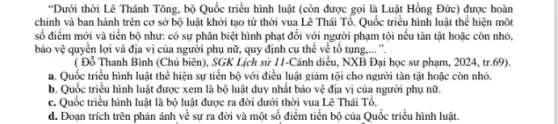 "Dưới thời Lê Thánh Tông, bộ Quốc triều hình luật (còn được gọi là Luật Hồng Đức) được hoàn
chỉnh và ban hành trên cơ sở bộ luật khởi tạo từ thời vua Lê Thái Tổ. Quốc triều hình luật thể hiện một
số điểm mới và tiến bộ như: có sự phân biệt hình phạt đối với người phạm tội nếu tàn tật hoặc còn nhỏ
bảo vệ quyên lợi và địa vị của người phụ nữ, quy định cụ thể về tố tụng. __
( Đổ Thanh Bình (Chủ biên), SGK Lịch sử 11-Cánh diều,NXB Đại học sư phạm, 2024, tr.69).
a. Quốc triểu hình luật thể hiện sự tiến bộ với điều luật giảm tội cho người tàn tật hoặc còn nhỏ.
b. Quốc triều hình luật được xem là bộ luật duy nhất bảo vệ địa vị của người phụ nữ.
c. Quốc triều hình luật là bộ luật được ra đời dưới thời vua Lê Thái Tô.
d. Đoạn trích trên phản ánh về sự ra đời và một số điểm tiến bộ của Quốc triều hình luật.