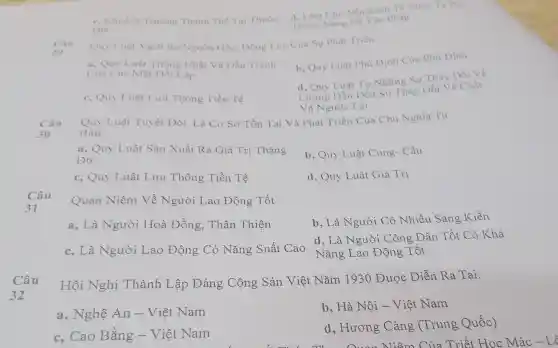 Dia
Thuộc Nāng N2 Vào Pháp c. Khuếch Truong Thanh The Tai Thuộc
d. Làm Cho Nên Kinh Tế Nước Ta Phu
Quy Luật Vạch Ra Nguồn Gốc.Động Lực Của Sự Phát Triển:
a, Quy Luật Thống Nhất Và Đấu Tranh
Cua Các Mặt Dối Lập
b. Quy Luật Phủ Định Của Phủ Dinh
d. Quy Luật Từ Những Sự Thay Đối Về
c, Quy Luật Lưu Thông Tiền Tê
Lượng Dẫn Dến Sư Thay Đổi Vẽ Chất
Và Ngược Lại
Câu
30
Quy Luật Tuyệt Đối. Là Cơ Sở Tồn Tai Và Phát Triển Của Chủ Nghĩa Tư
Bản:
a, Quy Luật Sản Xuất Ra Giá Trị Thặng
Du
b, Quy Luật Cung- Cầu
c, Quy Luật Lưu Thông Tiền Tê
d, Quy Luật Giá Trị
Câu
31
Quan Niệm Về Người Lao Động Tốt
a, Là Người Hoà Đồng.. Thân Thiện
b, Là Người Có Nhiều Sáng Kiến
c, Là Người Lao Động Có Nǎng Suất Cao
d, Là Người Công Dân Tốt Có Khả
Nǎng Lao Động Tốt
Câu
32
Hội Nghị Thành Lập Đảng Cộng Sản Việt Nǎm 1930 Được Diễn Ra Tại:
a, Nghệ An - Việt Nam
b, Hà Nội - Việt Nam
c. Cao Bằng - Việt Nam
d, Hương Cảng (Trung Quốc)
:t Học Mác