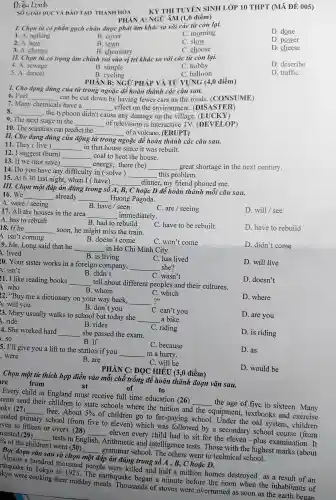 Dieu Linh
SỐ GIÁO D!C VÀ ĐÀO TA O THANH HÓA
D. done
I. Chọn từ có phần gạch chân được phải âm khác so với các tù còn lại.
D. power
D. cheese
C. morning
B. cover
C. slow
B. town
C. choose
PHÀN A:NGỮ ÂM (1 .0 điểm)
2. A. how
B. chemistry
D. describe
3. A. change
II. Chọn tù 'có trọng âm chỉnh ro i vào vị trí khác so với các từ còn lại.
C. hobby
C balloon
D. traffiC.
4. A. sewage
B. simple
B. cycling
5.A.dancer
PHÀN B:NGO 'PHÁP VÀ TỪ VỤNG (4,0 điểm)
I. Cho dạng đủng của tù trong ngoặc để hoàn thành các câu sau.
6. Fuel __
can be cut down by having fewer cars on the roads.(C ONSUME)
7.Many chemicals have a
__
effect on the environment (DISAS TER)
beautiful __ , the typhoon didn't cause
e any damage on the village. (L UCKY)
9. The next stage in the __
of television is interactive TV. (DEVEI ,OP)
10. The scientists can predict the __
of a volcano . (ERUPT)
II. Cho dạng đúng của động tù trong ngoặc đê hoàn thàn , các câu sau.
11. They (live)
in that hou se since it was rebuilt.
__
12. I sugges t (burn) __ coal to heat the house.
13. If we (not save) __
energy,there (be) __
great shortage in the next century.
14. Do you have any difficulty in ( solve) __ this problem.
15. At 6.30 last night,when I have) __
dinner,my friend phoned me.
III. Chọn một đáp án đúng trong số
A, B, C hoặc D để hoàn thành mỗi câu sau.
16. We __ already __ Huong Pagoda.
C. are / seeing
D. will I see
A. were / seeing
B. have/seen
17. All the houses in the area __
immediately.
C. have to be rebuilt
D. have to rebuild
A. has to rebuilt
B. had to rebuild
18. If he __
soon.he might miss the train.
C.won't come
D. didn't come
A. isn 't coming
B. doesn t come
9. Mr. Long said that he
A. lived
__
in Ho Chi Minh City.
D. will live
B. is living
C.has lived
20. Your sister works in a foreign company, __ she?
C. wasn't
D. doesn't
A. isn't
B. didn't
21. I like reading books __
tell about different peoples and their cultures.
A. who
B. whom
C. which
??
D. where
22. "Buy me a dictionary on your way back, __
B. don't you
C can't you
D. are you
A. will you
a bike.
3. Mary usually walks to school but today she
__
D. is riding
. ride
B. rides
C. riding
4. She worked hard __ she passed the exam.
D. as
B.if
C. because
. SO
5. I'll give you a lift to the station if you __ in a hurry.
C.will be
D. would be
. were
B. are
PHÀN C:ĐỌC HIỂU (3,0 điểm)
Chọn một từ thích hợp điền vào mỗi chỗ trống để hoàn thành đoạn vǎn sau.
of	to
at
re	from
Every child in England must receive full time education (26) __ the age of five to sixteen..many
rents send their children to state schools where the tuition and the equipment.textbooks and exercise
oks (27) __ free . About 5%  of children go to fee -paying school.Under the old system,children
ended primary school (from five to eleven)which was followed by a secondary school course (from
even to fifteen or over). (28) __ eleven every child had to sit for the eleven -plus examination . It
nsisted (29) __ tests in English,Arithmetic and intell igence tests.Those with the highest marks (about
%  of the children ) went (30) __ grammar school.The others went to technica l school.
Đọc đoạn vǎn sau và chọn một đáp áp án đúng trong số A , B, C hoặc D.
Almost a hundred thousan d people were killed and half a million homes destroyed as a result of an
rthquake in Tokyo in 1923.The earthquake began a minute before the noon when the inhabitants of
kyo were cooking their midday meals.Thousands of stoves were overturned as soon as the earth began
KỲ THI TUYEN , SINH LỚP 10 THPT (MÃ Đ)E 005)