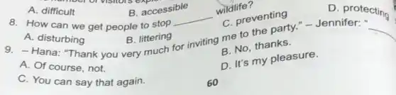 A. difficult
B. accessible
8. How can we get people to stop
__
wildlife?
C. preventing
D protecting
A. disturbing
B. littering
A. dana: Thank you very much for inviting me to the party - Jennife tectin
course, not.
B. No, thanks.
C. You can say that again.
D. It's my pleasure.