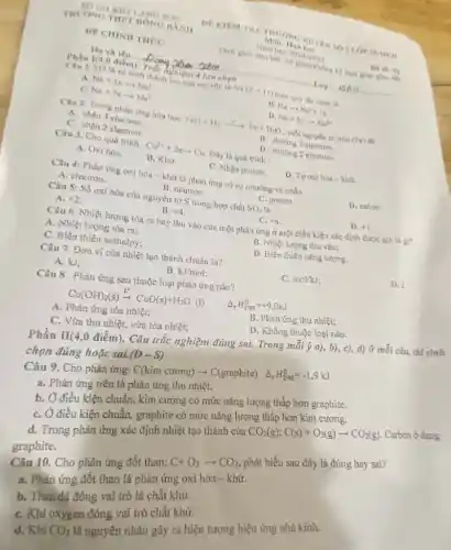 DIIANOSON
TRUONG THIFT DONG BANII
DE CHINII THOC
Ho và tên :
Phần I(4,0 điểm). Trắch,chiệm 4 lựa chọn
All
sự hình thành ion của nguyen to Na (Z=11) theo quy the octer is
A Na+1earrow Na^2
B Naarrow Na^++1e
c Na+7earrow Na^7
D Na+2earrow Na^2+
Câu 2. Trong phàn ứng hóa hoe: FeO+H_(2)xrightarrow (F)Fe+H_(2)O , mỗi nguyên tử lron (Pe)
A. nhận 3 electron.
B. nhường 3 electron.
C. nhận 2 electron.
D. nhường 2 electron.
Câu 3. Cho quá trình Cu^2++2earrow Cu Dây là quá trinh:
A. Oxi hóa. B. Khir	C. Nhận proton. D. Tư oxi hóa -khứ
Câu 4: Phàn ứng oxi hóa - khử là phàn ứng có sự nhường và nhận
D. cation
A. electron.
B. neutron.
C. proton.
Câu 5: Số oxi hóa của nguyên tử S trong hợp chất SO_(3) là
D. +1
A. +2
B. +4
C. +6
Câu 6. Nhiệt lượng tòa ra hay thu vào của một phản ứng ở một điều kiện xác định được goi là gl?
A. Nhiệt lượng tỏa ra;
B. Nhiệt lượng thu vào;
D. Biến thiên nǎng lượng.
C. Biến thiên enthalpy;
Câu 7. Đơn vị của nhiệt tạo thành chuẩn là?
C. mol/kJ
D. J.
A. kJ;
B. kJ/mol
A. Phản ứng tỏa nhiệt;
C. Vừa thu nhiệt.vừa tỏa nhiệt;
Phần II(4,0 điểm). Câu trắc nghiệm đúng sai. Trong mỗi ý a), b), c), d)ở mỗi câu, thí sinh
chọn đúng hoặc
Câu 8. Phản ứng sau thuộc loại phản ứng nào?
A (}_{r)^0H_(298)^0=+9,0kJ
Cu(OH)_(2)(s)xrightarrow (t^circ )CuO(s)+H_(2)O
(1)
B. Phản ứng thu nhiệt;
D. Không thuộc loại nào.
Câu 9. Cho phản ứng:
(D-S) C(kim curong)arrow C(graphite) Delta _(r)H_(298)^0=-1,9kJ
a. Phản ứng trên là phản ứng thu nhiệt.
b. Ở điều kiện chuẩn, kim cương có mức nǎng lượng thấp hơn graphite.
C. Ở điều kiện chuẩn, graphite có mức nǎng lượng thấp hơn kim cương.
d. Trong phản ứng xác định nhiệt tạo thành của
CO_(2)(g):C(s)+O_(2)(g)arrow CO_(2)(g)
Carbon ở dạng
graphite.
Cho phản ứng đốt than:
C+O_(2)arrow CO_(2)
phát biểu sau đây là đúng hay sai?
a. Phản ứng đốt than là phản ứng oxi hóa -khừ.
b. Than đá đóng vai trò là chất khử.
C. Khi oxygen đóng vai trò chất khữ.
d. Khi CO_(2)
là nguyên nhân gây ra hiện tượng hiệu ứng nhà kinh.
DE KIEM THA THUON
Mon: Hoa hoe
Thoi gian lam bai
Dich 92