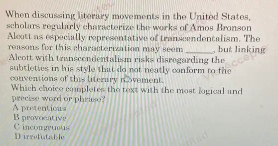 When discussing literary movements in the United States,
scholars regularly characterize the works of Amos Bronson
Alcott as especially representative of transcendentalism . The
reasons for this characterization máy seem __ , but linking
Alcott with transcendent alism risks disregarding the
subtleties in his style that do not neatly conform to the
conventions of this literary abvement.
Which choice completes the text with the most logical and
precise word or phrase?
A pretentious
B. proventing
C incongruous
Dirrefutable