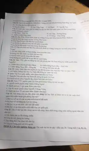 D.Luốn chú động trong các trân chiến đấu với quân Minh.
Câu 14. Ngưới đã hiến kế cho Binh Đinh Vương (Lê Lợi)chuyển hướng hoạt động vào Nghệ
An, mở rộng địa bàn khở nghĩa là
A. Nguyển Chich.
Câu 15. Cuối nǎm 1426, gắn với thắng lợi nào sau đây cúa nghĩa quân Lam Son trong kháng
B. Đảo Công Soan. C.Lê Thach D Nguyễn Trãi.
chiến chống giặc Minh?
A.Cần Tram -Phố Cát.
C. Chiếm thành Đông Quan.
B. Chí Lǎng - Xương Giang.
D. Tốt Động - Chúc Đông.
Câu 16. Đǎc điểm về tinh hình chính trí ở Đẳng Trong thời chúa Nguyễn Phúc Thuần là
A.quyền hành tập trung vào tay Trương Phúc Loan.
B.chúa Nguyết trực tiếp nắm mọi quyền hành.
C.quyền lực bị phân tán theo các phe phái trong triều.
D.quyển lực tập trung ở các hào trường địa phương.
Câu 17 Nguyên nhân nào làm cho tinh hinh chính trị ở Đẳng Trong roi vào tinh trạng khúng
hoảng?
A.Bộ máy công kềnh, tê tham nhũng mua quan bán tướC.
B.Phong trào đấu tranh cúa nhân dân lan rộng.
C.Nội bộ chính quyền tranh đấu lẫn nhau.
D.Sự chống phá quyết liệt tứ các thế lực ngoai bang.
Câu 18. Nǎm 1785, gắn với thắng lợi nào cúa phong trào Tây Sơn chống lại chính quyền chúa
Nguyển?
A. Chiếm được phủ thành Quy Nhon.
B. Chiến thắng Rach Gam - Xoài Mút
C. Chiến thắng Ngoc Hồi - Đống Đa.
D. Thống nhất lãnh thổ đất
Câu 19. Quân Xiêm dựa vào duyên cớ vào để tiến quân xâm lược Đại Việt vào nǎm 1784?
A. Lê Chiêu Thống cầu cứu vua Xiêm để chống lại quân Tây Sơn.
B. Quân Tây Sơn quấy nhiễu, xâm phạm lãnh thổ của Xiêm.
C. Nguyễn Ánh cầu cứu vua Xiêm để chống lại quân Tây Sơn.
D. Chính quyền chúa Nguyễn lấn chiếm lãnh thổ của Xiêm.
Câu 20. Nǎm 1777, nghĩa quân Tây Sơn giành được thắng lợi nào sau đây?
A. Lât đồ chính quyền chúa Trinh ở Đảng Ngoãi.
B. Đánh tan hơn 5 van quân Xiêm xâm lượC.
C. Lât đồ chính quyền chúa Nguyễn ở Đàng Trong
D. Đánh tan hơn 29 van quân Mãn Thanh xâm lượC.
Câu 21. Nội dung nào sau đây phản ánh đúng bài học lịch sử được rút ra tử các cuộc khởi
nghĩa hay chiến tranh giải phóng dân tốc?
A.Bài hoc về vai trò của sự phát triển kinh tế đất nướC.
B.Bài học về vận động,tập hợp lực lượng.
C.Bài hoc từ sự cãi cách.đối mới đất nướC.
D.Bài hoc về sự liên minh chiến đấu của các quốc gia.
Câu 22. Yếu tố nào sau đây đóng vai trò nền tảng then chốt trong công cuộc chống ngoại xâm của
dân tộc?
A.Xây dựng cǎn cứ địa kháng chiến.
B.Công tác xây dựng lực lương.
C.Xây dựng khối đại đoàn kết dân tộc
D.Công tác bang giao với bên ngoài.
PHÂN II.Câu trắc nghiệm đúng sai.Thí sinh trả lời từ câu 1 đến câu 20.Trong mỗi ý a), b), c),