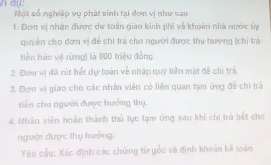 / dụ:
Một số nghiệp vụ phát sinh tại đơn vị như sau
1. Đơn vị nhận được dự toán giao kinh phí về khoản nhà nước ủy
quyền cho đơn vị để chi trả cho người được thụ hưởng (chi trả
tiền bảo vệ rừng)là 500 triệu đồng
2. Đơn vị đã rút hết dự toán về nhập quỹ tiền mặt để chi trả.
3. Đơn vị giao cho các nhân viên có liên quan tạm ứng để chi trả
tiền cho người được hưởng thụ.
4. Nhân viên hoàn thành thủ tục tạm ứng sau khi chi trả hết cho
người được thụ hưởng.
Yêu cầu: Xác định các chứng từ gốc và định khoản kế toán