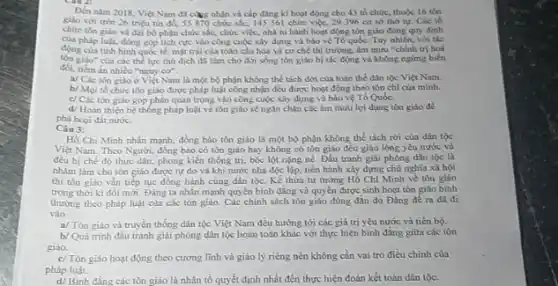 Dén nam 2018, Viet Nam đã càng nhận và cap đang ki hoạt động cho 43 tổ chức, thuộc 16 tồn
giáo với trên 26 triệu tin do, 55870 chức sắc, 145 561 chức việc, 29396 cơ so thờ tự. Các tb
chức tôn giào và đại bộ phận chức sắc,chức việc, nhà tu hành hoạt động tôn giáo đúng quy định
của pháp luật, đông góp tích cực vào công cuộc xây dựng và bảo vệ Tổ quốc. Tuy nhiên, với tắc
động của tinh hinh quoe tế, mặt trái của toàn câu hóa và cơ chế thị trường.âm mưu "chính trị hoá
tồn giáo" của các thể lực thù địch đã làm cho đời sống tôn giáo bị tác động và không ngừng biến
đối, tiềm ân nhiều "nguy cơ".
a/ Các tôn giáo ở Việt Nam là một bộ phận không thể tách dời của toàn the dân tộc Viẹt Nam.
b/ Moi to chức tôn giáo được pháp luật công nhận đều được hoạt động theo tôn chi của minh.
c/ Các tôn giáo góp phần quan trọng vào công cuộc xây dựng và bảo vệ Tổ Quốc.
d/ Hoàn thiẹn hệ thống pháp luật về tôn giáo sẽ ngǎn chận các âm mưu lợi dụng tôn giáo để
phá hoại đất nước.
Câu 3:
Hồ Chí Minh nhấn mạnh, đồng bảo tôn giáo là một bộ phận không thể tách rời của dân tộc
Việt Nam. Theo Người đồng bào có tôn giáo hay không có tôn giáo đều giàu lòng yêu nước và
đều bị chế độ thực dân, phong kiến thống trị, bóc lột nặng nề. Đấu tranh giải phóng dân tộc là
nhằm làm cho tôn giáo được tự do và khi nước nhà độc lập, tiến hành xây dựng chủ nghĩa xã hội
thì tôn giáo vǎn tiếp tục đồng hành cùng dân tộc. Kể thừa tư tưởng Hồ Chí Minh về tôn giáo
trong thời kì đôi mới.Đảng ta nhấn mạnh quyền bình đẳng và quyền được sinh hoạt tôn giáo bình
thường theo pháp luật của các tôn giáo.Các chính sách tôn giáo đúng đǎn do Đảng đề ra đã đi
vào
a/ Tôn giáo và truyền thống dân tộc Việt Nam đều hướng tới các giá trị yêu nước và tiến bộ.
b/Quá trình đầu tranh giải phóng dân tộc hoàn toàn khác với thực hiện bình đẳng giữa các tôn
giáo.
c/ Tôn giáo hoạt động theo cương lĩnh và giáo lý riêng nên không cần vai trò điều chỉnh của
pháp luật.
d/ Binh đẳng các tôn giáo là nhân tố quyết định nhất đến thực hiện đoàn kết toàn dân tộc.