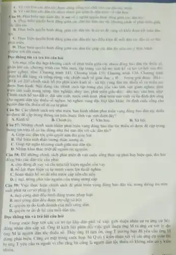 dân tộc được dùng tiếng nói chữ viết của dân tộc mình
D. Vè vǎn hóa các dân tộc dure tham gia quan lý nhà nuoc ve van hoa.
Cau 55: Phat bieu nào dưới đây là sai về ý nghĩa quyền bình đẳng giữa các dân ton?
A. Thực hiện quyên bình đang giữa các dân tộc làm sâu sắc khoảng cách về phát triên giữa
B. Thực hiện quyền bình đẳng giữa các dân toc la co sở đề cung có khối đoàn kết toàn đân
we
C. Thực hiện quyền bình đang giữa các dân tộc tạo điều kiện để mỗi dân tộc
phát triên
D. Thực hiện quyền bình đang giữa các dân tộc giup các dân tốc nêu cao ý thức trách
nhiệm với đất nuic
Dọc thông tin và trả lời câu hỏi
Voi muc tiêu thu hẹp khoảng cách về phát triển giữa các nhóm đồng hào dân the thieu so.
phàn lớn các chương trình của Nhà nước tập trung vào hồ trợ sinh kế và tạo cơ hội xóa đói.
giảm nghèo, như: Chương trình 143; Chương trình 135: Chương trình 134 Chuong trinh
phân bố đất rừng và trồng rừng; các chính sách vé giáo dụC. y tế.... Trong giai đoạn 2011.
2018 có 205 chính sách hồ trợ phát triên kinh tế - xã hội vùng dân tộc thiếu số và miên núi
được ban hành. Nội dung các chính sách tập trung chủ yếu vào linh vực giam nghèo; phát
trièn sàn xuất trong nông, lâm nghiệp, thủy sản; phát triển giáo dục - đào tạo, vân hóa, như
Chinh sách hồ trợ đất ở, đất sản xuất, nước sinh hoạt, phát triển sản xuất và ôn định đời sóng
cho người dân tộc thiếu số nghèo, hộ nghèo vùng đặc biệt khó khǎn; ôn định cuộc sống cho
người dân tộc thiếu số di cư tự phát
Câu 56: Các chính sách mà nhà nước ban hành nhằm phát triển vùng đồng bào dân tộc thiêu
số được đề cập trong thông tin trên thuộc lĩnh vực nào dưới dây?
C. Vǎn hóa
A. Kinh tế.
B. Chinh trị
D. Xã hội
Câu 57: Những chinh sách nhằm phát triển vùng đồng bảo dân tộc thiếu số được đề cập trong
thông tin trên sê có tác động như thế nào đối với các dân tộc?
A. Giúp các dân tộc giai quyết nạn đói giáp hạt.
hiện tinh thần tương thân, tương ái
C. Giúp rút ngǎn khoảng cách giữa các dân tộc
D. Nhǎm khai thác triệt để nguồn tài nguyên
Câu 58: Đề những chính sách phát triển đi vào cuộc sống thực sự phát huy hiệu quả, đỏi hỏi
đồng bảo các dân tộc cần phải
A. chủ động đi vay và chi tiêu tiết kiệm nguồn vốn vay
B. nổ lực thực hiện và tự minh vươn lên thoát nghèo.
C. hoàn thiện hồ sơ đề nhà nước cấp tiền chi tiêu.
D. ý nại, trông chờ vào nguồn vốn trung ương cáp.
Câu 59: Việc thực hiện chính sách để phát triển vùng đồng bào dân tộc trong thông tin trên
xuất phát từ cơ sở pháp lý là
A. mọi công dân đều bình đẳng trước pháp luật.
B. mọi công dân đều được trợ cấp xã hội.
C. quyên tự do kinh doanh của mỗi công dân.
do đi lại của mỗi dân tộC.
Đọc thông tin và trả lời câu hỏi
Trong cuộc họp với các cứ tri tại khu dân phố về việc giới thiệu nhân sự ra ứng cứ hội
đồng nhân dân cấp xã. Ông H kịch liệt phản đối việc giới thiệu ông M ra ứng cứ với ly do
ông M là ngườ dân tộc thiếu số Thấy ông H làm ổn, ông T trường bản đã yêu cầu ông H
dừng phát biểu. Cũng có mặt trong cuộc họp.bà Q có ý kiến nhận xét về các ứng cứ viên thì
yêu cầu ra ngoài vi cho rằng bà cũng là người dân tộc thiểu số không nên có y kiến
nhiều