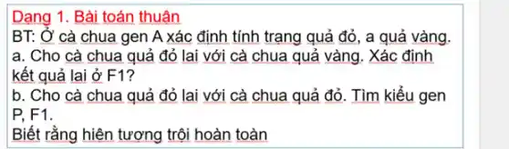 Dạng 1. Bài toán thuận
BT: Ở cà chua gen A xác định tính trạng quả đỏ , a quả vàng.
a. Cho cà chua quả đỏ lai với cà chua quả vàng . Xác định
kết quả lai ở F1?
b. Cho cà chua quả đỏ lai với cà chua quả đỏ . Tìm kiểu gen
P. F1.
Biết rằng hiện tượng trội hoàn toàn