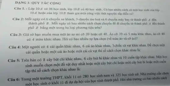 DẠNG 1: QUY TĂC CỘNG
Câu 1. : Lớp 10 A có 36 học sinh, lớp 10B có 40 học sinh . Có bao nhiêu cách cử một học sinh của lớp
10 A hoặc của lớp 10B tham gia một công việc tình nguyện sắp diễn ra?
Câu 2: Mỗi ngày có 6 chuyến xe khách, 3 chuyến tàu hoả và 4 chuyến máy bay từ thành phố A đến
thành phố B . Mỗi ngày có bao nhiêu cách chọn chuyển để di chuyển từ thành phố A đến thành
phố B bằng một trong ba loại phương tiện trên?
Câu 3: Giả sử bạn muốn mua một áo sơ mi cỡ 39 hoặc cỡ 40 .Áo cỡ 39 có 5 màu khác nhau áo cỡ 40
có 4 màu khác nhau. Hỏi có bao nhiêu sự lựa chọn (về màu áo và cỡ áo)?
Câu 4: Một người có 4 cái quân khác nhau, 6 cái áo khác nhau, 3chiếc cà vạt khác nhau.Để chọn một
cái quần hoặc một cái áo hoặc một cái cà vạt thì số cách chọn khác nhau là:
Câu 5: Trên bàn có 8 cây bút chì khác nhau, 6 cây bút bi khác nhau và 10 cuốn tập khác nhau. Một học
sinh muốn chọn một đồ vật duy nhất hoặc một cây bút chì hoặc một cây bút bi hoặc một cuôn
tập thì số cách chọn khác nhau là:
Câu 6: Trong một trường THPT, khối 11 có 280 học sinh nam và 325 học sinh nữ. Nhà trường cần chọn
một học sinh ở khối 11 đi dự dạ hội của học sinh thành phố. Hỏi nhà trường có bao nhiêu cách