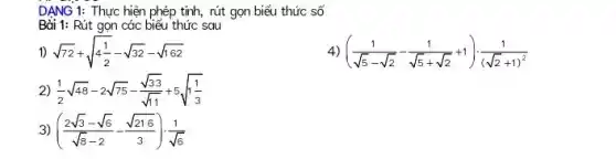 DẠNG 1: Thực hiện phép tính, rút gọn biểu thức số
Bài 1: Rút gọn các biểu thức sau
1) sqrt (72)+sqrt (4(1)/(2))-sqrt (32)-sqrt (162)
((1)/(sqrt (5)-sqrt (2))-(1)/(sqrt (5)+sqrt (2))+1)cdot (1)/((sqrt (2)+1)^2)
2) (1)/(2)sqrt (48)-2sqrt (75)-(sqrt (33))/(sqrt (11))+5sqrt (1(1)/(3))
3) ((2sqrt (3)-sqrt (6))/(sqrt (8)-2)-(sqrt (216))/(3))cdot (1)/(sqrt (6))