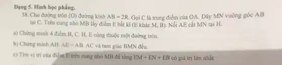 Dạng 5. Hình học phẳng.
38. Cho đường tròn (O) đường kính AB=2R Gọi C là trung điểm của OA. Dây MN vuông góc AB
tại C. Trên cung nhỏ MB lấy điểm E bất kì (E khác M, B). Nối AE cắt MN tại H.
a) Chứng minh 4 điểm B, C. H , E cùng thuộc một đường tròn.
b) Chứng minh AH. AE=AB AC và tam giác BMN đều.
c) Tìm vị trí của điểm E trên cung nhỏ MB để tổng EM+EN+EB có giá trị lớn nhất.