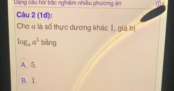 Dạng câu hỏi trắc nghiệm nhiều phương án
Câu 2 (1đ):
Cho a là số thực dương khác 1, giá trị
log_(a)a^5 bằng
A 5.
B 1.