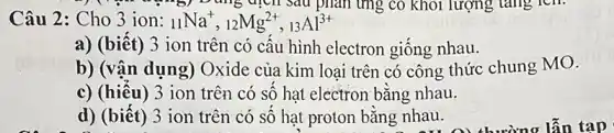 ") (")Dùng dịch sau phản ứng có khối lượng tǎng lcn.
Câu 2: Cho 3 ion: (}_{11)Na^+,_(12)Mg^2+,_(13)Al^3+
a) (biết) 3 ion trên có cấu hình electron giống nhau.
b) (vận dụng)Oxide của kim loại trên có công thức chung MO.
c) (hiếu) 3 ion trên có số hạt electron bằng nhau.
d) (biết) 3 ion trên có số hạt proton bằng nhau.