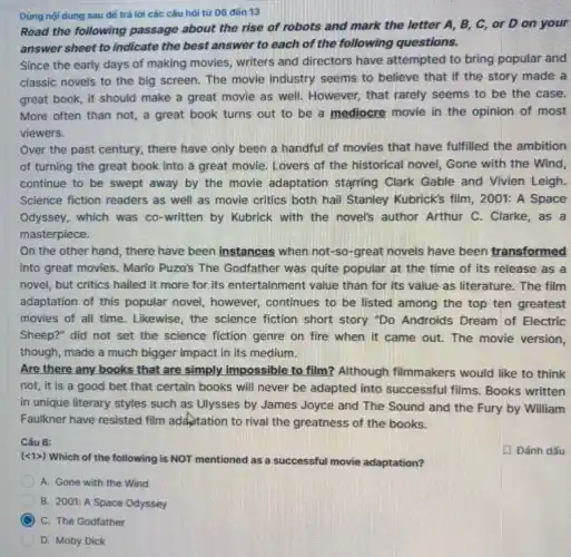 Dùng nội dung sau đé trả lời các câu hỏi từ 06 đến 13
Read the following passage about the rise of robots and mark the letter A, B, C , or D on your
answer sheet to indicate the best answer to each of the following questions.
Since the early days of making movies, writers and directors have attempted to bring popular and
classic novels to the big screen. The movie industry seems to believe that if the story made a
great book, it should make a great movie as well. However, that rarely seems to be the case.
More often than not,a great book turns out to be a mediocre movie in the opinion of most
viewers.
Over the past century.there have only been a handful of movies that have fulfilled the ambition
of turning the great book into a great movie. Lovers of the historical novel, Gone with the Wind,
continue to be swept away by the movie adaptation starring Clark Gable and Vivien Leigh.
Science fiction readers as well as movie critics both hail Stanley Kubrick's film, 2001: A Space
Odyssey, which was co -written by Kubrick with the novel's author Arthur C. Clarke, as a
masterpiece.
On the other hand , there have been instances when not-so-great novels have been transformed
into great movies. Mario Puzo's The Godfather was quite popular at the time of its release as a
novel, but critics hailed it more for its entertainment value than for its value as literature.The film
adaptation of this popular novel, however, continues to be listed among the top ten greatest
movies of all time Likewise, the science fiction short story "Do Androids Dream of Electric
Sheep?" did not set the science fiction genre on fire when it came out. The movie version,
though, made a much bigger impact in its medium.
Are there any books that are simply impossible to film? Although filmmakers would like to think
not, it is a good bet that certain books will never be adapted into successful films.Books written
in unique literary styles such as Ulysses by James Joyce and The Sound and the Fury by William
Faulkner have resisted film adaptation to rival the greatness of the books.
Câu 6:
D Đánh dấu
(<1>) Which of the following is NOT mentioned as a successful movie adaptation?
A. Gone with the Wind
B. 2001: A Space Odyssey
C. The Godfather
D. Moby Dick