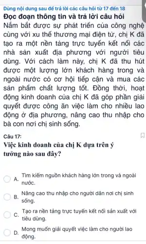 Dùng nội dung sau để trả lời các câu hỏi từ 17 đến 18
Đọc đoạn thông tin và trả lời câu hỏi
Nắm bắt được sự phát triển của công nghệ
cùng với xu thế thương mại điện tử, chị K đã
tạo ra một nền tảng trực tuyến kết nối các
nhà sản xuất địa phương với người tiêu
dùng. Với cách làm này, chị K đã thu hút
được một lượng lớn khách hàng trong và
ngoài nước có cơ hội tiếp cận và mua các
sản phẩm chất lượng tốt. Đồng thời, hoạt
động kinh doanh của chị K đã góp phần giải
quyết được công ǎn việc làm cho nhiều lao
động ở địa phương, nâng cao thu nhập cho
bà con nơi chị sinh sống.
Câu 17:
Việc kinh doanh của chị K dựa trên ý
tưởng nào sau đây?
. Tìm kiếm nguồn khách hàng lớn trong và ngoài
nướC.
B.
Nâng cao thu nhập cho người dân nơi chị sinh
sống.
Tạo ra nền tảng trực tuyến kết nối sản xuất với
C.
tiêu dùng.
D. Mong muốn giải quyết việc làm cho người lao