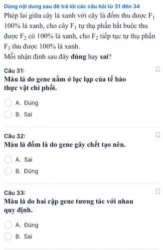 Dùng nội dung sau để trả lời các câu hỏi từ 31 đến 34
Phép lai giữa cây lá xanh với cây lá đốm thu được F_(1)
100%  lá xanh, cho cây F_(1) tự thụ phấn bắt buộc thu
được F_(2) có 100%  lá xanh, cho F_(2) tiếp tục tự thụ phấn
F_(3) thu được 100%  lá xanh.
Mỗi nhận định sau đây đúng hay sai?
Câu 31:
Màu lá do gene nằm ở lục lạp của tế bào
thực vật chi phối.
A. Đúng
B. Sai
Câu 32:
Màu lá đốm là do gene gây chết tạo nên.
A. Sai
B. Đúng
Câu 33:
Màu lá do hai cặp gene tương tác với nhau
quy định.
A. Đúng
B. Sai