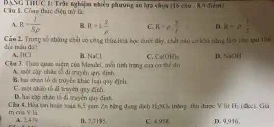 DẠNG THỨC 1: Trắc nghiệm nhiều phương án lựa chọn (16 câu -8,0 điểm)
Câu 1. Công thức điện trở là:
A. R=(I)/(Srho )
B. R=1.(S)/(rho )
C R=rho cdot (S)/(l)
D. R=rho cdot (1)/(S)
Câu 2. Trong số những chất có công thức hoá học dưới đây, chất nào có khả nǎng làm cho qui tim
đối màu đó?
A. HCI
B. NaCl
C. Ca(OH)_(2)
D. NaOH
Câu 3. Theo quan niệm của Mendel, mỗi tính trạng của cơ thế do
A. một cặp nhân tô di truyền quy định.
B. hai nhân tố di truyền khác loại quy định.
C. một nhân tố di truyền quy định.
D. hai cặp nhân tô di truyền quy định.
Câu 4. Hòa tan hoàn toàn 6,5 gam Zn bǎng dung dịch H_(2)SO_(4) loãng, thu được V lit H_(2) (đkc). Giá
trị của V là
A. 2,479 .
B. 7,7185 .
C. 4,958 .
D. 9.916 .