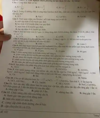 DẠNG THUC 1:Trác nghiệm nhiều phương án lựa chọn (16 câu - 8,0 điêm)
Câu 1. Công thức điện trở là:
A. R=(I)/(Srho )
B. R=1.(S)/(rho )
C. R=rho cdot (S)/(l)
D. R=rho cdot (1)/(S)
Câu 2. Trong số những chất có công thức hoá học dưới đây, chất nào có khả nǎng làm cho qui tim
đối màu đô?
A. HCI
B. NaCl
C. Ca(OH)_(2)
D. NaOH
Câu 3. Theo quan niệm của Mendel, mỗi tính trạng của cơ thể do
A. một cặp nhân tô di truyền quy định.
B. hai nhân tố di truyền khác loại quy định.
C. một nhân tố di truyền quy định.
D. hai cặp nhân tố di truyền quy định.
Câu 4. Hòa tan hoàn toàn 6,5 gam Zn bằng dung dịch H_(2)SO_(4) loãng, thu được V lit H_(2) (đkc). Giá
trị của V là
A. 2,479
B. 7,7185 .
C. 4,958 .
D. 9,916 .
Câu 5. Một gene A bị đột biến thay thế 1 cặp A - T bằng 1 cặp G - C. Số liên kết hydrogen của
gene sau khi bị đột biển thay đổi như thế nào?
A. Tǎng 2.
B. Giảm 1.
C. Tǎng 1.
D. Giảm 2.
Câu 6. Đốt cháy hoàn toàn 6,4 gam khí methane (CH_(4)) dẫn toàn bộ sản phẩm qua dung dịch nước
vôi trong Ca(OH)_(2) dư. Khối lượng kết tủa thu được là
A. 40 gam.
B. 20 gam.
C. 10 gam.
D. 80 gam.
Câu 7. Hiện tượng khúc xạ là hiện tượng ánh sáng bị
A. giảm cường độ khi truyền qua mặt phân cách giữa hai môi trường trong suốt.
B. gãy khúc khi truyền xiên góc qua mặt phân cách giữa hai môi trường trong suôt.
C. phản xạ khi truyền tới mặt phân cách giữa hai môi trường trong suốt.
D. đổi màu sắc khi truyền qua mặt phân cách giữa hai môi trường trong suốt.
Câu 8. Sản phẩm của phản ứng giữa kim loại nhôm với khí oxygen là
A. AlCl_(3)
B. Al_(2)O_(3)
C. AI(NO_(3))_(3)
Câu 9. Cho khối lượng riêng của nhôm.sắt, chi, đá lần lượt là
2700kg/m^3,7800kg/m^3 11300
kg/m^3,2600kg/m^3
Một khối đồng chất có thể tích
300cm^3
nặng 810g đó là khối
D. Al(OH)_(3)
A. Chi
B. Sắt
C. Đá
Câu 10. Cho sơ đồ chuyển hoá: Fe
Hai chất X, Y lần lượt là
D. Nhôm
A. HCl. Al(OH)_(3)
B.
underset (Cl_(2), Ne)(+X)FeCl_(3)xrightarrow (+Y)Fe(OH)_(3)
C. HCl,NaOH.
Câu 11. Xét các dây dẫn được làm từ cùng loại vật liệu, nếu chiều dài dây dẫn tǎng gấp 3 lần và
tiết diện giảm đi 3 lần thì điện trở của dây dẫn:
D. NaCl. Cu(OH)_(2)
A. tǎng gấp 9 lần.
B. giảm đi 3 lần.
C. không thay đổi.
D. tǎng gấp 3 lần.
Câu 12. Chức nǎng chủ yếu của hồng cầu là
A. tham gia vào quá trình đông máu.
B. làm cho máu có màu đỏ.
C. cung cấp chất dinh dưỡng cho tế bào.
D. vận chuyển O_(2) và CO_(2)
đề 102
Trang 1