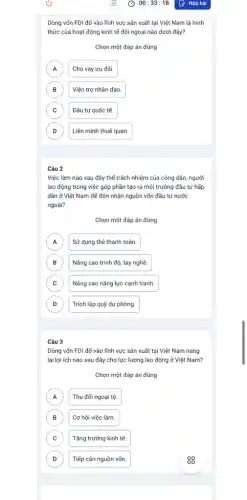 Dòng vốn FDI đổ vào lĩnh vực sản xuất tại Việt Nam là hình
thức của hoạt động kinh tế đối ngoại nào dưới đây?
Chọn một đáp án đúng
A A
Cho vay ưu đãi.
B B
Viện trợ nhân đạo.
C C
Đầu tư quốc tế.
D D
Liên minh thuế quan.
Câu 2
Việc làm nào sau đây thể trách nhiệm của công dân, người
lao động trong việc góp phần tạo ra môi trường đầu tư hấp
dẫn ở Việt Nam để đón nhận nguồn vốn đầu tư nước
ngoài?
Chọn một đáp án đúng
A Sử dụng thẻ thanh toán. A
B B
Nâng cao trình độ , tay nghề.
C Nâng cao nǎng lực cạnh tranh. C
D D
Trích lập quỹ dự phòng.
Câu 3
Dòng vốn FDI đố vào lĩnh vực sản xuất tại Việt Nam nang
lại lợi ích nào sau đây cho lực lượng lao động ở Việt Nam?
Chọn một đáp án đúng
A Thu đổi ngoại tệ A
B B
Cơ hội việc làm.
C Tǎng trưởng kinh tế. C
D D
Tiếp cận nguồn vốn.